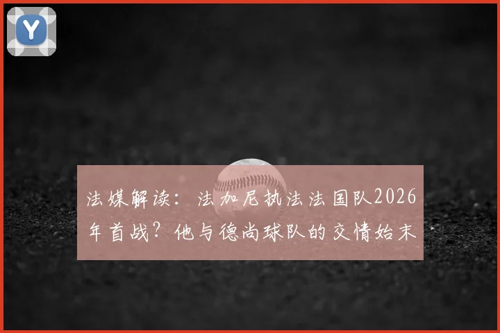 法媒解读：法加尼执法法国队2026年首战？他与德尚球队的交情始末