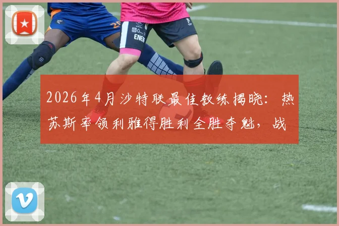2026年4月沙特联最佳教练揭晓:热苏斯率领利雅得胜利全胜夺魁,战术与C罗适配度成关键