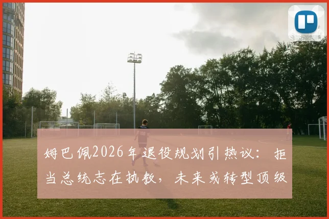 姆巴佩2026年退役规划引热议：拒当总统志在执教，未来或转型顶级教练的深层原因解读