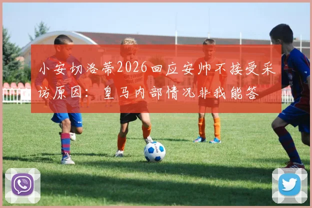 小安切洛蒂2026回应安帅不接受采访原因：皇马内部情况非我能答