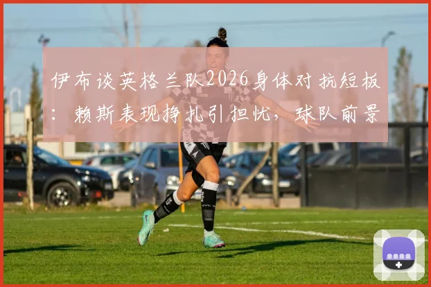 伊布谈英格兰队2026身体对抗短板：赖斯表现挣扎引担忧，球队前景分析