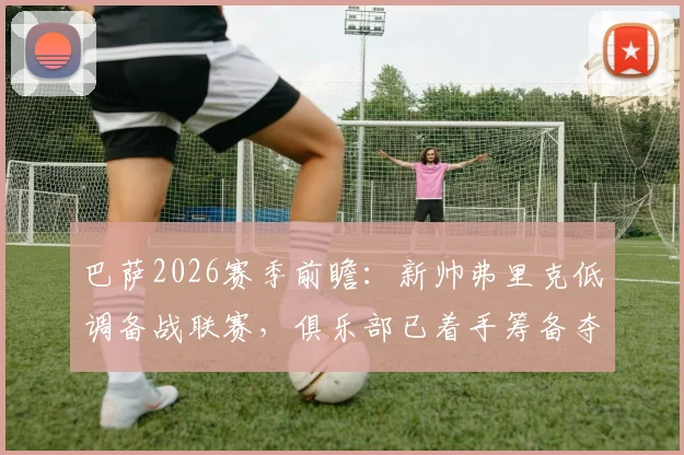 巴萨2026赛季前瞻：新帅弗里克低调备战联赛，俱乐部已着手筹备夺冠巡游庆典细节