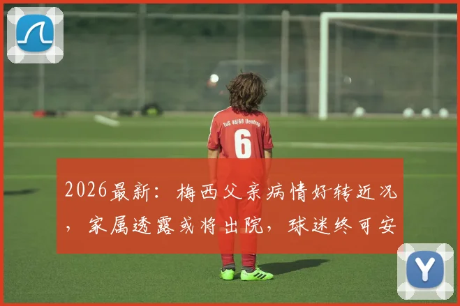 2026最新：梅西父亲病情好转近况，家属透露或将出院，球迷终可安心