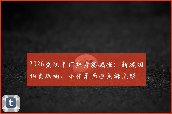 2026曼联季前热身赛战报：新援姆伯莫双响，小将莱西造关键点球，红魔2-1逆转马德里竞技