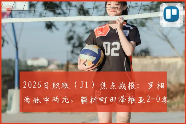 2026日职联（J1）焦点战报：罗相浩独中两元，解析町田泽维亚2-0客胜千叶市原全过程