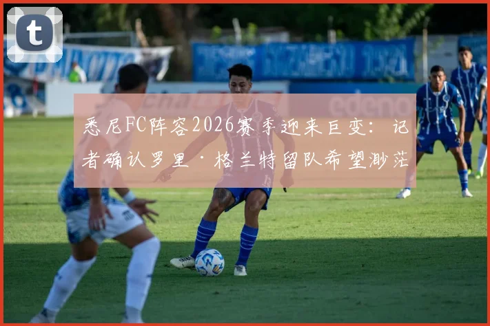 悉尼FC阵容2026赛季迎来巨变:记者确认罗里·格兰特留队希望渺茫,球队重建计划与潜在新援分析