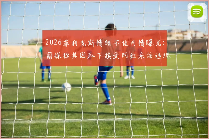 2026菲利克斯情绪不佳内情曝光：葡媒称其因私下接受网红采访违规挨批，俱乐部如何处理？