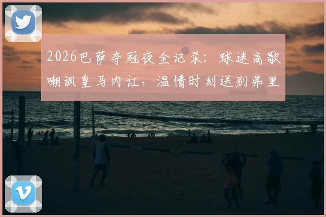 2026巴萨夺冠夜全记录：球迷高歌嘲讽皇马内讧，温情时刻送别弗里克之父