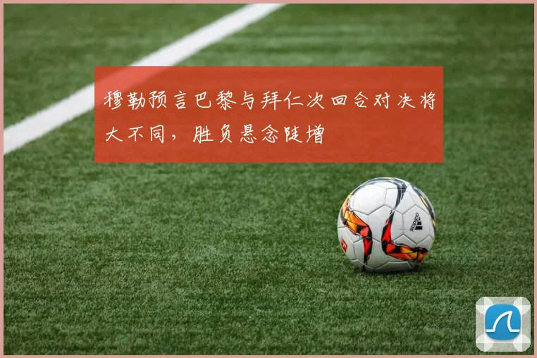 穆勒预言巴黎与拜仁次回合对决将大不同，胜负悬念陡增
