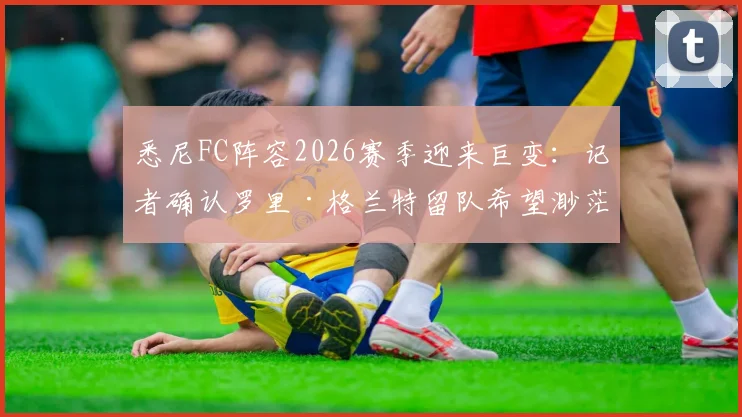悉尼FC阵容2026赛季迎来巨变：记者确认罗里·格兰特留队希望渺茫，球队重建计划与潜在新援分析