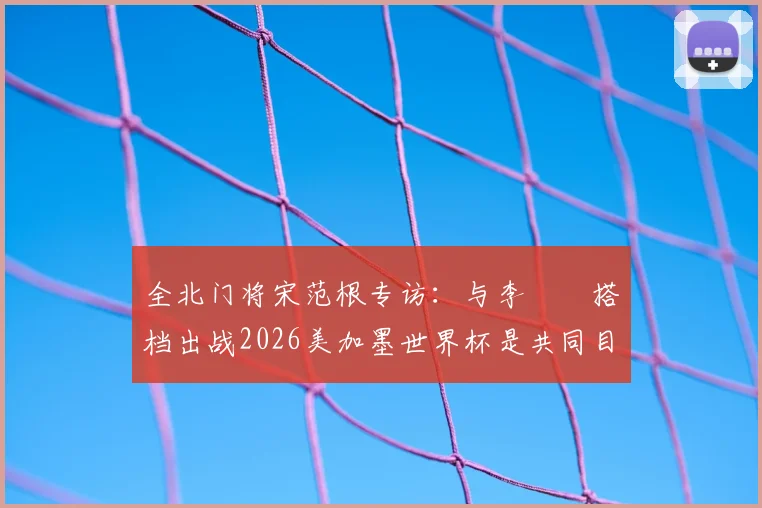 全北门将宋范根专访：与李昇祐搭档出战2026美加墨世界杯是共同目标，谈韩国队门将位置竞争