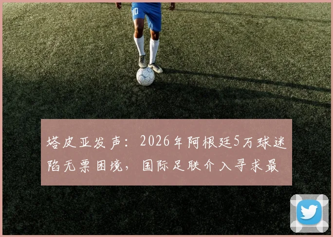 塔皮亚发声：2026年阿根廷5万球迷陷无票困境，国际足联介入寻求最终解决方案