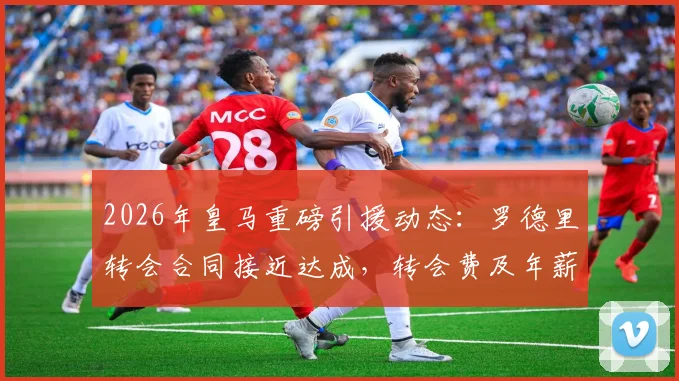 2026年皇马重磅引援动态:罗德里转会合同接近达成,转会费及年薪条款深度前瞻