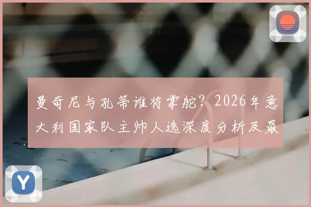 曼奇尼与孔蒂谁将掌舵？2026年意大利国家队主帅人选深度分析及最新进展解读