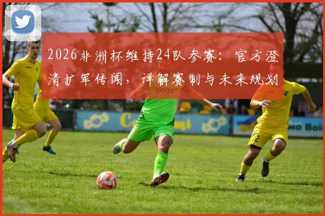 2026非洲杯维持24队参赛：官方澄清扩军传闻，详解赛制与未来规划