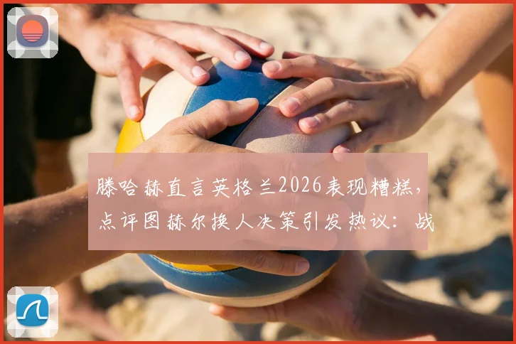滕哈赫直言英格兰2026表现糟糕，点评图赫尔换人决策引发热议：战术失误在哪里？