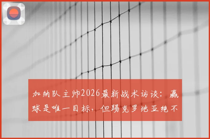 加纳队主帅2026最新战术访谈：赢球是唯一目标，但踢克罗地亚绝不会龟缩防守