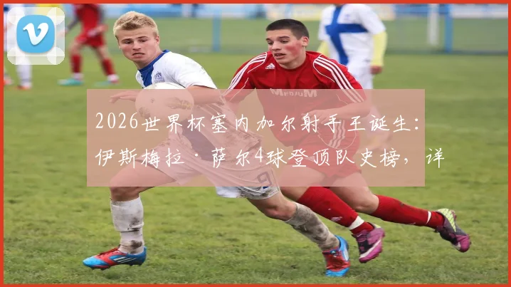 2026世界杯塞内加尔射手王诞生：伊斯梅拉·萨尔4球登顶队史榜，详解其超越迪乌夫等前辈的封神之路