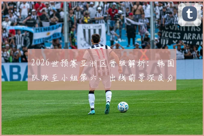 2026世预赛亚洲区晋级解析：韩国队跌至小组第六，出线前景深度分析，附赛程与积分规则详解