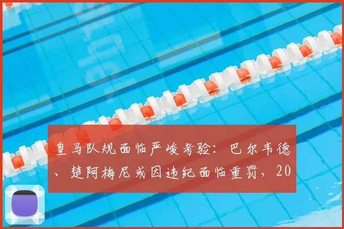 皇马队规面临严峻考验：巴尔韦德、楚阿梅尼或因违纪面临重罚，2026夏窗去留成疑