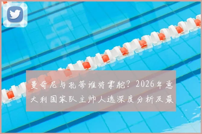 曼奇尼与孔蒂谁将掌舵？2026年意大利国家队主帅人选深度分析及最新进展解读