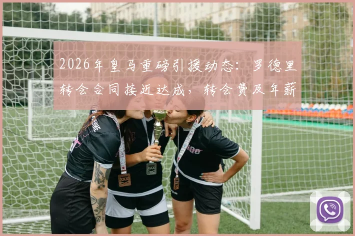 2026年皇马重磅引援动态：罗德里转会合同接近达成，转会费及年薪条款深度前瞻