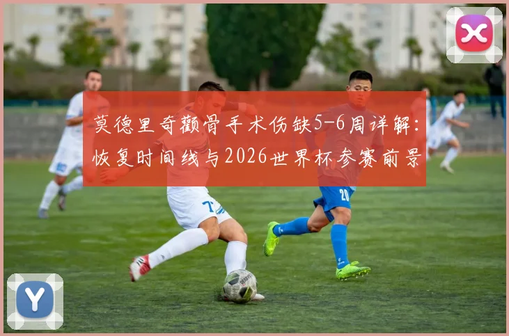 莫德里奇颧骨手术伤缺5-6周详解：恢复时间线与2026世界杯参赛前景分析，皇马中场最新伤情更新