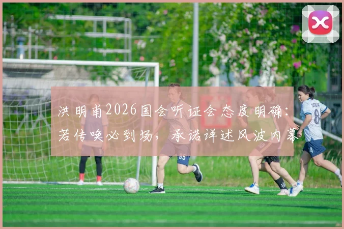 洪明甫2026国会听证会态度明确：若传唤必到场，承诺详述风波内幕
