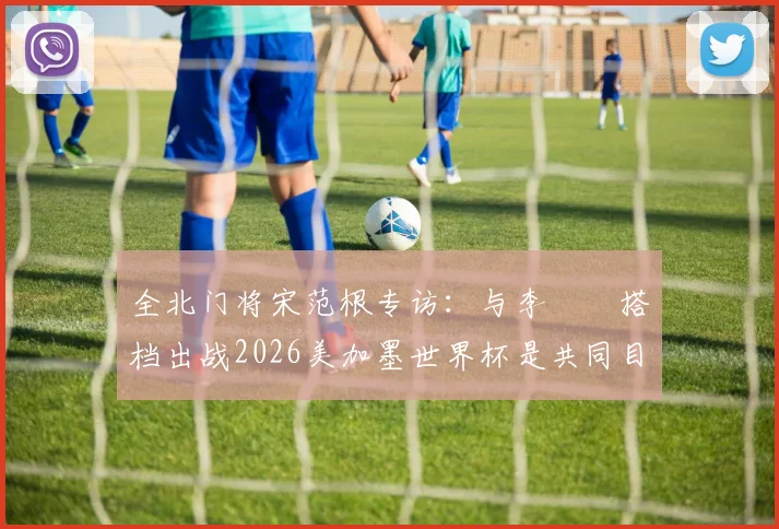 全北门将宋范根专访：与李昇祐搭档出战2026美加墨世界杯是共同目标，谈韩国队门将位置竞争