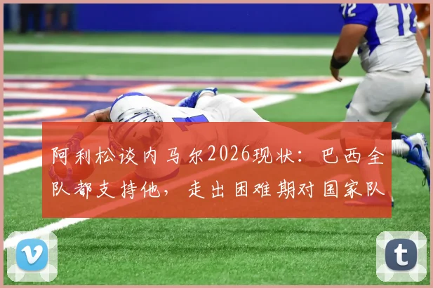 阿利松谈内马尔2026现状：巴西全队都支持他，走出困难期对国家队至关重要