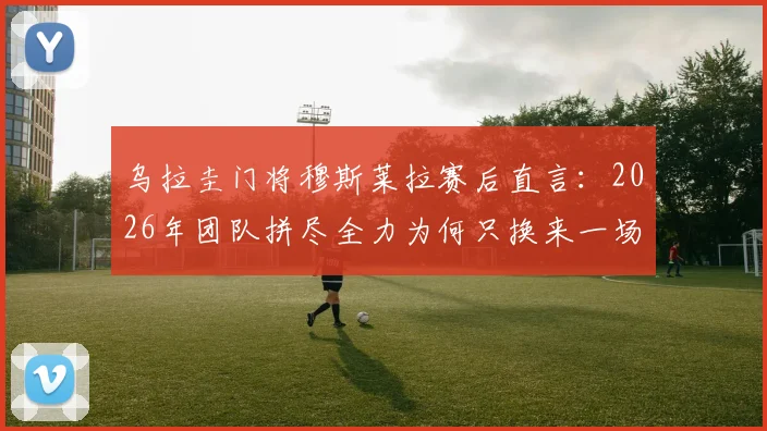 乌拉圭门将穆斯莱拉赛后直言：2026年团队拼尽全力为何只换来一场平局？比赛解析与个人看法