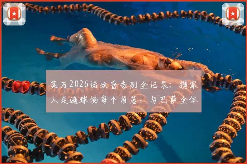 莱万2026诺坎普告别全记录:携家人走遍球场每个角落,与巴萨全体员工感人合影留念