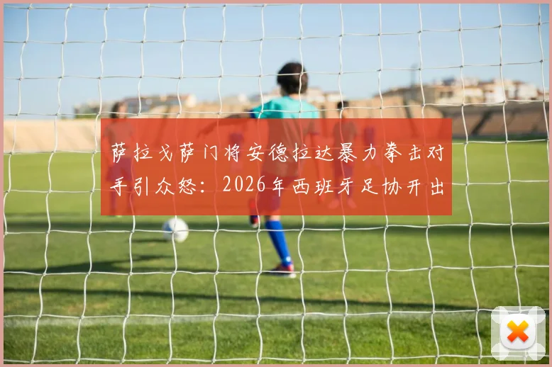 萨拉戈萨门将安德拉达暴力拳击对手引众怒：2026年西班牙足协开出13场重磅禁赛罚单深度解读