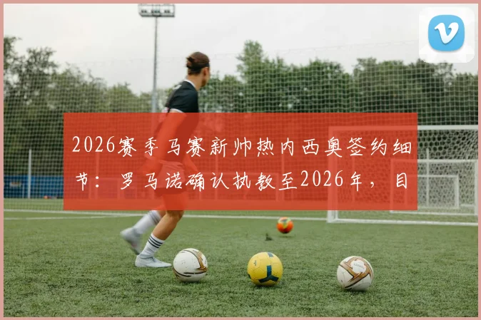 2026赛季马赛新帅热内西奥签约细节：罗马诺确认执教至2026年，目标法甲与欧战复兴