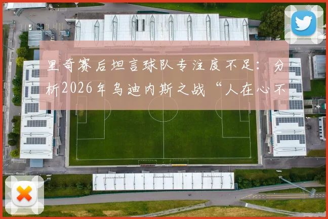里奇赛后坦言球队专注度不足：分析2026年乌迪内斯之战“人在心不在”的深层原因