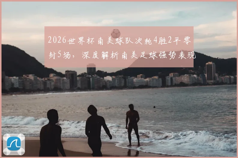 2026世界杯南美球队次轮4胜2平零封5场，深度解析南美足球强势表现与防守秘籍
