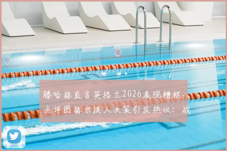 滕哈赫直言英格兰2026表现糟糕，点评图赫尔换人决策引发热议：战术失误在哪里？