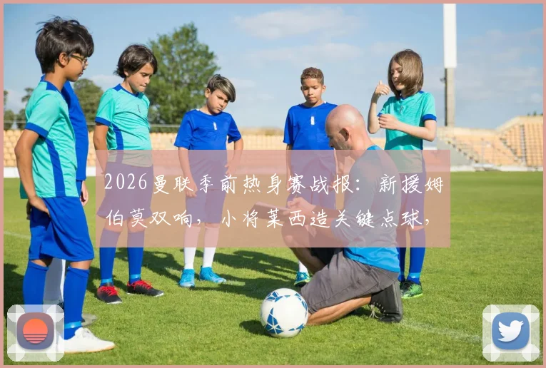 2026曼联季前热身赛战报：新援姆伯莫双响，小将莱西造关键点球，红魔2-1逆转马德里竞技