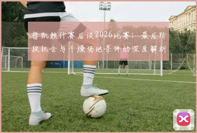 哲凯赖什赛后谈2026比赛：最后阶段机会与干燥场地条件的深度解析，附专业应对策略