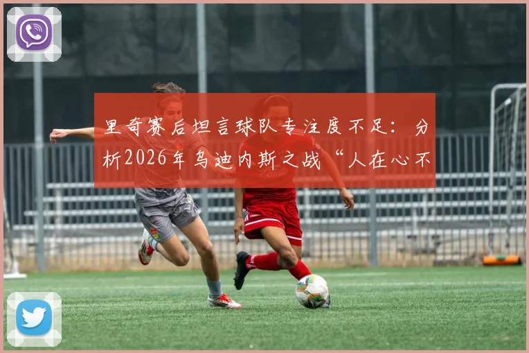 里奇赛后坦言球队专注度不足：分析2026年乌迪内斯之战“人在心不在”的深层原因