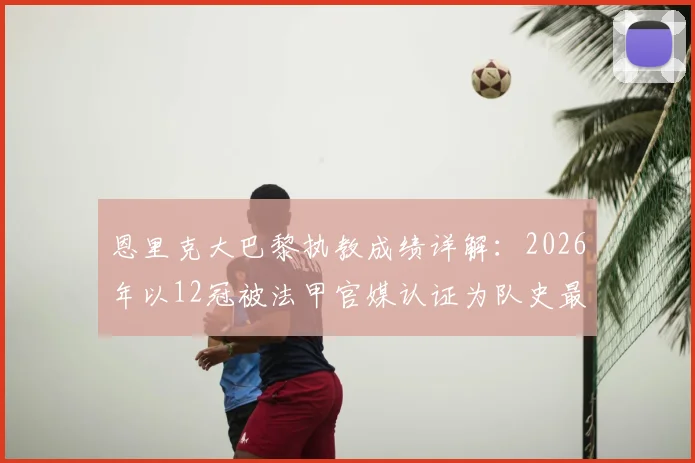 恩里克大巴黎执教成绩详解：2026年以12冠被法甲官媒认证为队史最成功主帅，HWG玩梗背后是什么