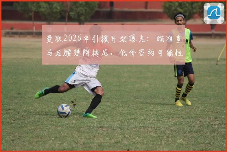 曼联2026年引援计划曝光：瞄准皇马后腰楚阿梅尼，低价签约可能性与战术适配性深度分析