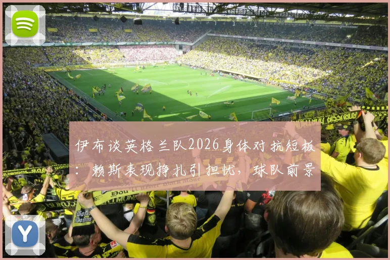 伊布谈英格兰队2026身体对抗短板:赖斯表现挣扎引担忧,球队前景分析