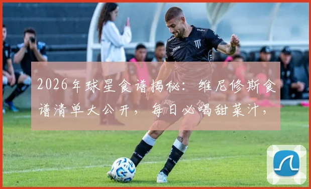 2026年球星食谱揭秘：维尼修斯食谱清单大公开，每日必喝甜菜汁，米饭主食怎么吃？