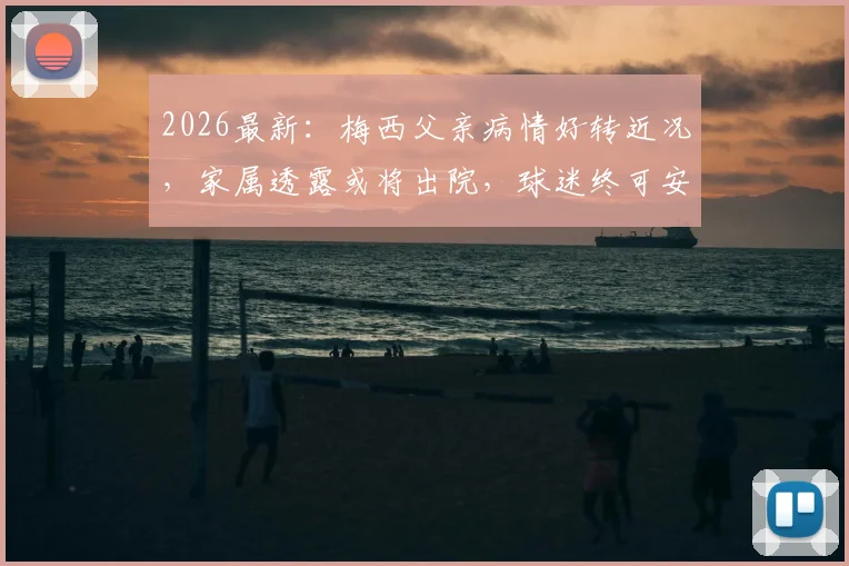 2026最新：梅西父亲病情好转近况，家属透露或将出院，球迷终可安心