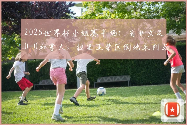 2026世界杯小组赛半场：南非女足0-0加拿大，拉里亚禁区倒地未判点引争议，详解犯规瞬间与裁判尺度