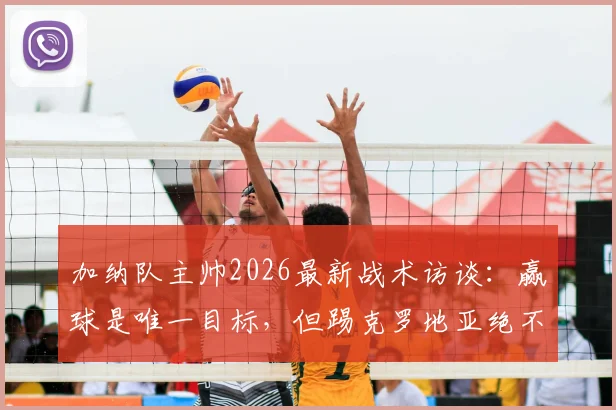 加纳队主帅2026最新战术访谈：赢球是唯一目标，但踢克罗地亚绝不会龟缩防守