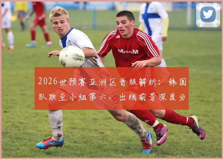 2026世预赛亚洲区晋级解析：韩国队跌至小组第六，出线前景深度分析，附赛程与积分规则详解