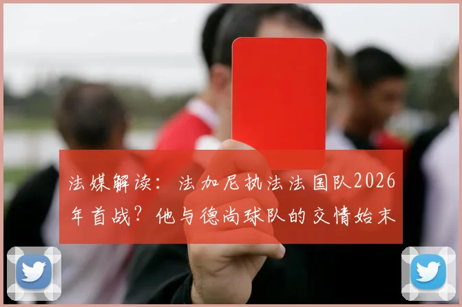 法媒解读：法加尼执法法国队2026年首战？他与德尚球队的交情始末