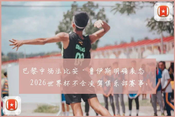 巴黎中场法比安·鲁伊斯明确表态:2026世界杯不会凌驾俱乐部赛事,西班牙球星渴望尽早回归球队